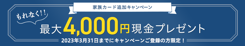 家族カード追加キャンペーン もれなく！！最大4,000円現金プレゼント 2023年3月31日までにキャンペーンご登録の方限定！