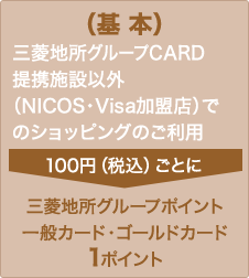 （基本） 三菱地所グループＣＡＲＤ提携施設以外（NICOS・Visa加盟店）でのショッピングのご利用100円（税込）ごとに三菱地所グループポイント 一般カード・ゴールドカード 1ポイント