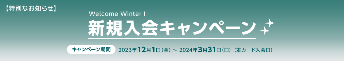 【特別なお知らせ】 Welcome Winter! 新規入会キャンペーン キャンペーン期間 2023年12月1日（金）～2024年3月31日（日） （本カード入会日）