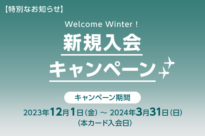 【特別なお知らせ】 Welcome Winter! 新規入会キャンペーン キャンペーン期間 2023年12月1日（金）～2024年3月31日（日） （本カード入会日）