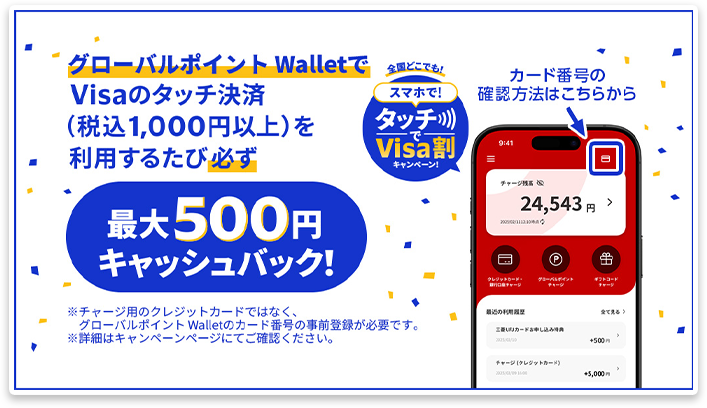 グローバルポイント WalletでVisaのタッチ決済(税込1,000円以上)を利用するたび必ず最大500円キャッシュバック! ※チャージ用のクレジットカードではなく、グローバルポイント Walletのカード番号の事前登録が必要です。 ※詳細はキャンペーンページにてご確認ください。 全国どこでも!スマホで!タッチでVisa割キャンペーン! カード番号の確認方法はこちらから