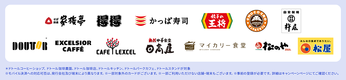 対象店舗ロゴ *ドトールコーヒーショップ、ドトール珈琲農園、ドトール珈琲店、ドトールキッチン、ドトールパークカフェ、ドトールスタンドが対象 ※モバイル決済への対応可否は、発行会社及び端末により異なります。 ※一部対象外のカードがございます。 ※一部ご利用いただけない店舗・端末もございます。※事前の登録が必要です。詳細はキャンペーンページにてご確認ください。