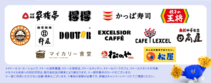 対象店舗ロゴ *ドトールコーヒーショップ、ドトール珈琲農園、ドトール珈琲店、ドトールキッチン、ドトールパークカフェ、ドトールスタンドが対象 ※モバイル決済への対応可否は、発行会社及び端末により異なります。 ※一部対象外のカードがございます。 ※一部ご利用いただけない店舗・端末もございます。※事前の登録が必要です。詳細はキャンペーンページにてご確認ください。