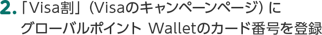 2.「Visa割」（Visaのキャンペーンページ）にグローバルポイント Walletのカード番号を登録