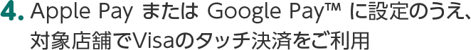 4.Apple Pay または Google Pay&trade; に設定のうえ、対象店舗でVisaのタッチ決済をご利用