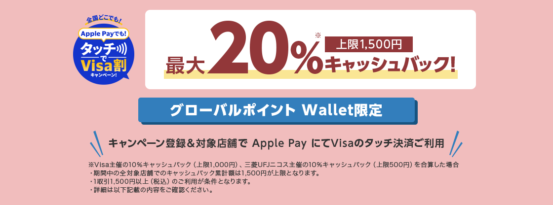 全国どこでも！ Apple Payでも！タッチでVisa割キャンペーン！ 最大20％※キャッシュバック！ 上限1,500円 グローバルポイント Wallet限定 キャンペーン登録&対象店舗で Apple Pay にてVisaのタッチ決済ご利用 ※Visa主催の10％キャッシュバック（上限1,000円）、三菱UFJニコス主催の10％キャッシュバック（上限500円）を合算した場合 ・期間中の全対象店舗でのキャッシュバック累計額は1,500円が上限となります。 ・1取引1,500円以上（税込）のご利用が条件となります。 ・詳細は以下記載の内容をご確認ください。