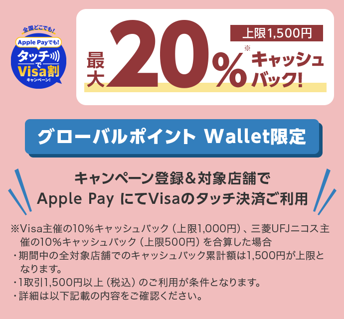 全国どこでも！ Apple Payでも！タッチでVisa割キャンペーン！ 最大20％※キャッシュバック！ 上限1,500円 グローバルポイント Wallet限定 キャンペーン登録&対象店舗で Apple Pay にてVisaのタッチ決済ご利用 ※Visa主催の10％キャッシュバック（上限1,000円）、三菱UFJニコス主催の10％キャッシュバック（上限500円）を合算した場合 ・期間中の全対象店舗でのキャッシュバック累計額は1,500円が上限となります。 ・1取引1,500円以上（税込）のご利用が条件となります。 ・詳細は以下記載の内容をご確認ください。
