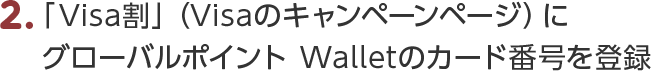2.「Visa割」（Visaのキャンペーンページ）にグローバルポイント Walletのカード番号を登録