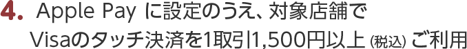4.Apple Pay に設定のうえ、対象店舗でVisaのタッチ決済を1取引1,500円以上（税込）ご利用