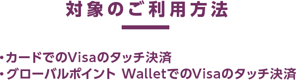 対象のご利用方法 ・カードでのVisaのタッチ決済 ・グローバルポイント WalletでのVisaのタッチ決済