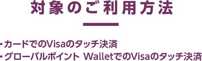 対象のご利用方法 ・カードでのVisaのタッチ決済 ・グローバルポイント WalletでのVisaのタッチ決済