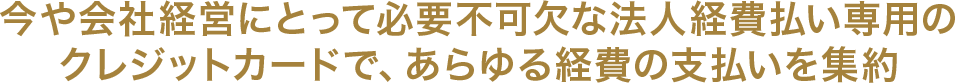 今や会社経営にとって必要不可欠な法人経費払い専用のクレジットカードで、あらゆる経費の支払いを集約