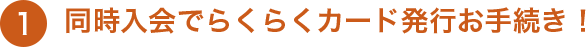 1 同時入会でらくらくカード発行お手続き！
