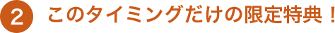 2 このタイミングだけの限定特典！