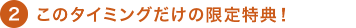 2 このタイミングだけの限定特典！