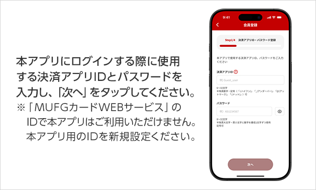 本アプリにログインする際に使用する決済アプリIDとパスワードを入力し、「次へ」をタップしてください。 ※「MUFGカードWEBサービス」のIDで本アプリはご利用いただけません。本アプリ用のIDを新規設定ください。