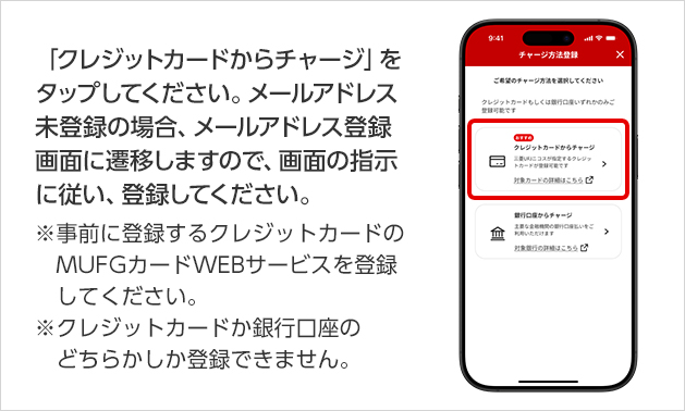 「クレジットカードからチャージ」をタップしてください。メールアドレス未登録の場合、メールアドレス登録画面に遷移しますので、画面の指示に従い、登録してください。 ※事前に登録するクレジットカードのMUFGカードWEBサービスを登録してください。 ※クレジットカードか銀行口座のどちらかしか登録できません。