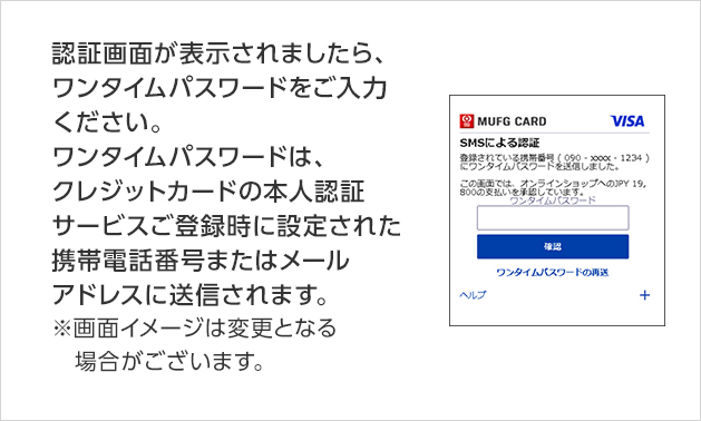 認証画面が表示されましたら、ワンタイムパスワードをご入力ください。ワンタイムパスワードは、クレジットカードの本人認証サービスご登録時に設定された携帯電話番号またはメールアドレスに送信されます。 ※画面イメージは変更となる場合がございます。