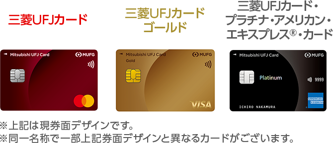 三菱ＵＦＪカード 券面 三菱ＵＦＪカードゴールド 券面 三菱ＵＦＪカード・プラチナ・アメリカン・エキスプレス&reg;・カード 券面 ※上記は現券面デザインです。 ※同一名称で一部上記券面デザインと異なるカードがございます。