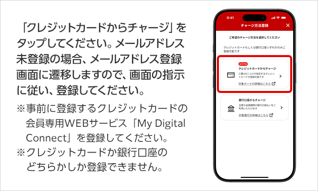 「クレジットカードからチャージ」をタップしてください。メールアドレス未登録の場合、メールアドレス登録画面に遷移しますので、画面の指示に従い、登録してください。 ※事前に登録するクレジットカードの会員専用WEBサービス「My Digital Connect」を登録してください。 ※クレジットカードか銀行口座のどちらかしか登録できません。