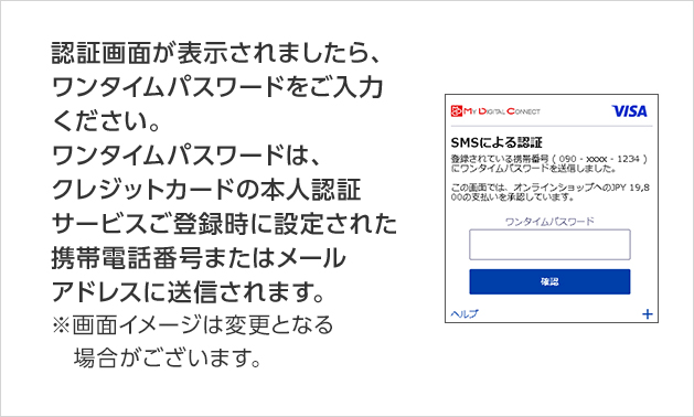認証画面が表示されましたら、ワンタイムパスワードをご入力ください。ワンタイムパスワードは、クレジットカードの本人認証サービスご登録時に設定された携帯電話番号またはメールアドレスに送信されます。 ※画面イメージは変更となる場合がございます。