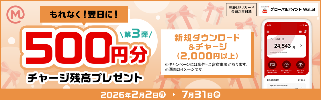 第3弾 もれなく！翌日に！ 500円分チャージ残高プレゼント 新規ダウンロード &チャージ （2,000円以上） ※キャンペーンには条件・ご留意事項があります。 ※画面はイメージです。 三菱ＵＦＪカード 会員さま対象 グローバルポイント Wallet 2026年2月2日（月）→7月31日 （金）