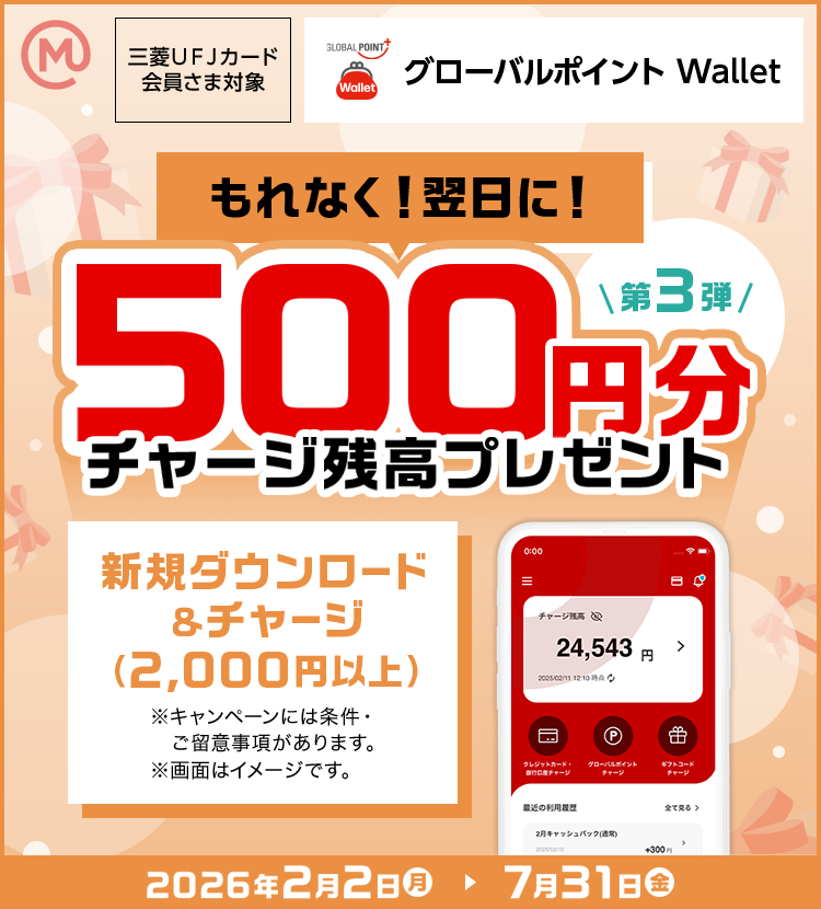 第3弾 もれなく！翌日に！ 500円分チャージ残高プレゼント 新規ダウンロード &チャージ （2,000円以上） ※キャンペーンには条件・ご留意事項があります。 ※画面はイメージです。 三菱ＵＦＪカード 会員さま対象 グローバルポイント Wallet 2026年2月2日（月）→7月31日 （金）
