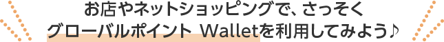 お店やネットショッピングで、さっそくグローバルポイント Walletを利用してみよう♪