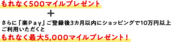 もれなく500マイルプレゼント＋さらに「楽Ｐａｙ」ご登録後3カ月以内にショッピングで10万円以上ご利用いただくともれなく最大5,000マイルプレゼント！