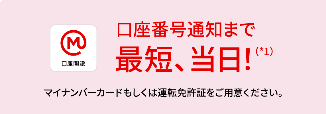 口座番号通知まで最短、当日！(*1) マイナンバーカードもしくは運転免許証をご用意ください。