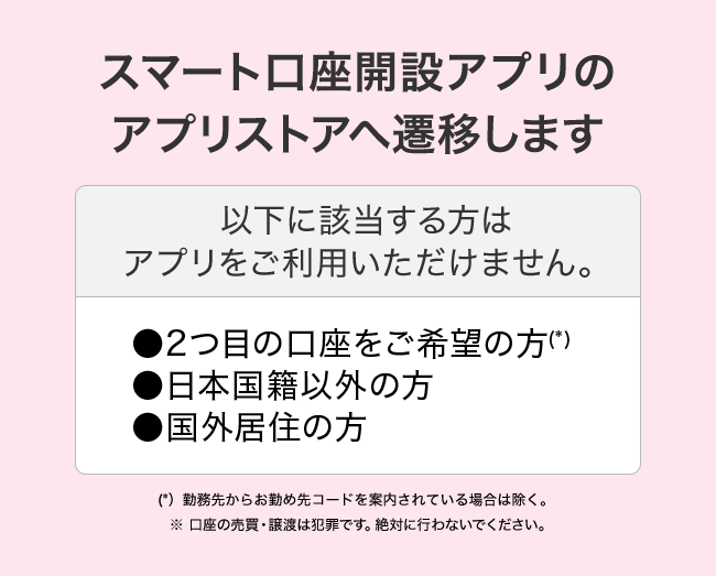 スマート口座開設アプリのアプリストアへ遷移します 以下に該当する方はアプリをご利用いただけません。2つ目の口座をご希望の方(*) 日本国籍以外の方 国外居住の方 (*) 勤務先からお勤め先コードを案内されている場合は除く。※口座の売買・譲渡は犯罪です。絶対に行わないでください。