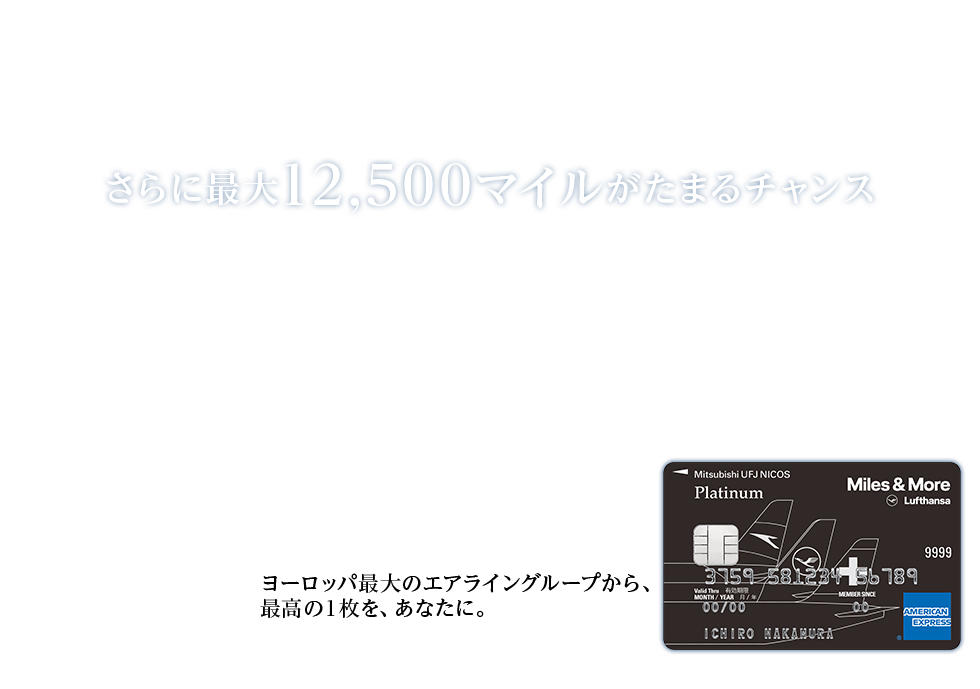 Miles & More MUFG CARD Platinum American Express&reg; Card新券面リリースキャンペーン 今なら新規ご入会者全員にラウンジチケットを。 さらに最大12,500マイルがたまるチャンス ヨーロッパ最大のエアライングループから、 最高の1枚を、あなたに。 Miles & More MUFG CARD Platinum American Express&reg; Card 券面