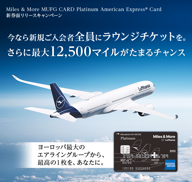 Miles & More MUFG CARD Platinum American Express&reg; Card新券面リリースキャンペーン 今なら新規ご入会者全員にラウンジチケットを。 さらに最大12,500マイルがたまるチャンス ヨーロッパ最大のエアライングループから、 最高の1枚を、あなたに。 Miles & More MUFG CARD Platinum American Express&reg; Card 券面