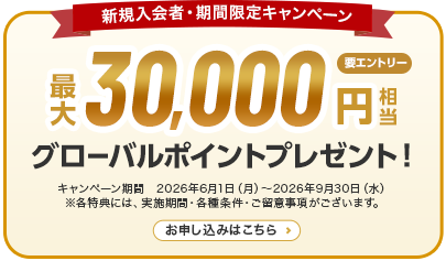 新規入会者・期間限定キャンペーン 最大30,000円相当グローバルポイントプレゼント！ 要エントリー キャンペーン期間　2026年6月1日（月）～2026年9月30日（水） ※各特典には、実施期間・各種条件・ご留意事項がございます。 お申し込みはこちら