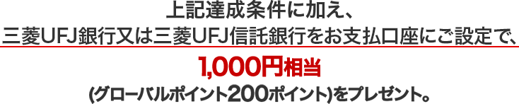 上記達成条件に加え、三菱UFJ銀行又は三菱UFJ信託銀行をお支払口座にご設定で、1,000円相当（グローバルポイント200ポイント）をプレゼント。