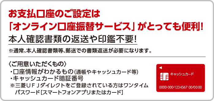 お支払い口座のご設定は「オンライン講座振替サービス」がとっても便利！本人確認書類の返送や印鑑不要！※通常、本人確認書類等、郵送での書類返送が必要になります。<ご用意いただくもの>・口座情報がわかるもの（通帳やキャッシュカード等）・キャッシュカード暗証番号※三菱UFJダイレクトをご登録されている方はワンタイムパスワード[スマートフォンアプリまたはカード]