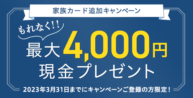 家族カード追加キャンペーン もれなく！！最大4,000円現金プレゼント 2023年3月31日までにキャンペーンご登録の方限定！