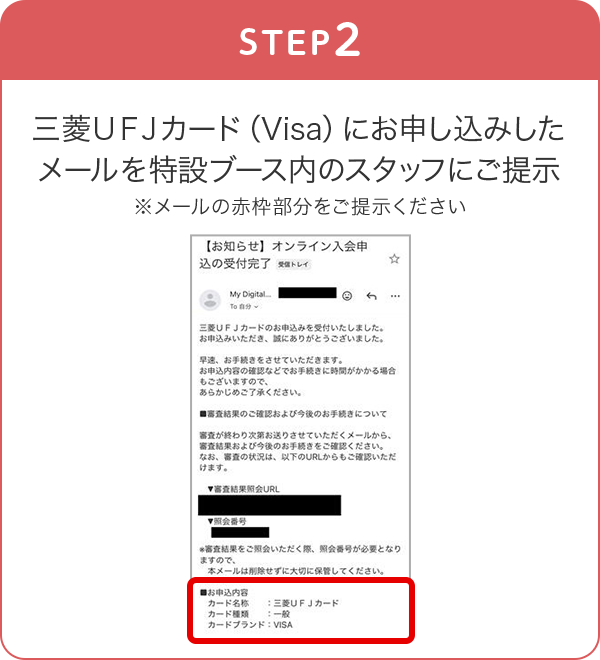 STEP2 三菱ＵＦＪカード（Visa）にお申し込みしたメールを特設ブース内のスタッフにご提示 ※メールの赤枠部分をご提示ください