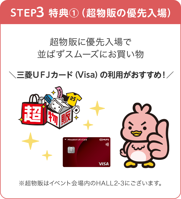 STEP3 特典①（超物販の優先入場） 超物販に優先入場で並ばずスムーズにお買い物 ＼三菱ＵＦＪカード（Visa）の利用がおすすめ！／ ※超物販はイベント会場内のHALL2-3にございます。