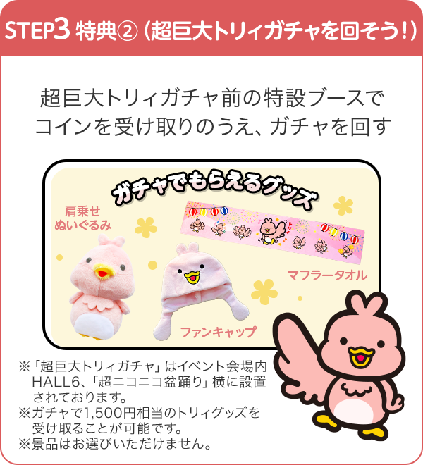 STEP3 特典②（超巨大トリィガチャを回そう！） 超巨大ガチャ前の特設ブースでコインを受け取りのうえ、ガチャを回す ガチャでもらえるグッズ ※「超巨大トリィガチャ」はイベント会場内HALL6、「超ニコニコ盆踊り」横に設置されております。※ガチャで1,500円相当のトリィグッズを受け取ることが可能です。※景品はお選びいただけません。