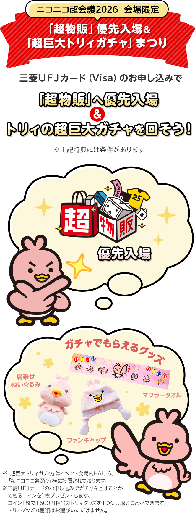 ニコニコ超会議2026 会場限定 「超物販」優先入場&「超巨大トリィガチャ」まつり 三菱ＵＦＪカード（Visa）のお申し込みで「超物販」へ優先入場&トリィの超巨大ガチャを回そう！ ※上記特典には条件があります 優先入場 ガチャでもらえるグッズ マフラータオル 肩乗せぬいぐるみ ファンキャップ ※「超巨大トリィガチャ」はイベント会場内HALL6、「超ニコニコ盆踊り」横に設置されております。 ※三菱ＵＦＪカードのお申し込みでガチャを回すことができるコインを１枚プレゼントします。コイン１枚で1,500円相当のトリィグッズを１つ受け取ることができます。トリィグッズの種類はお選びいただけません。