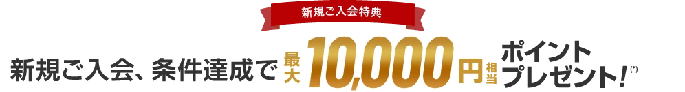 新規ご入会特典 新規ご入会、条件達成で 最大10,000円相当ポイントプレゼント！(*)