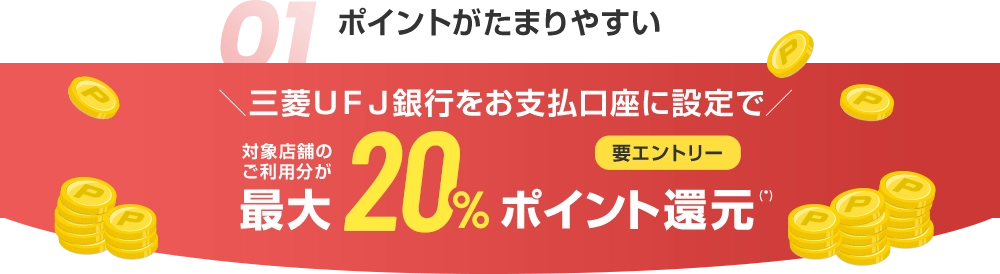 01 ポイントがたまりやすい ＼三菱ＵＦＪ銀行をお支払口座に設定で／ 対象店舗のご利用分が最大20%ポイント還元(*) 要エントリー