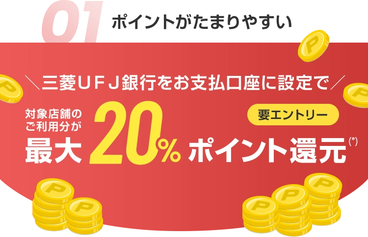 01 ポイントがたまりやすい ＼三菱ＵＦＪ銀行をお支払口座に設定で／ 対象店舗のご利用分が最大20%ポイント還元(*) 要エントリー
