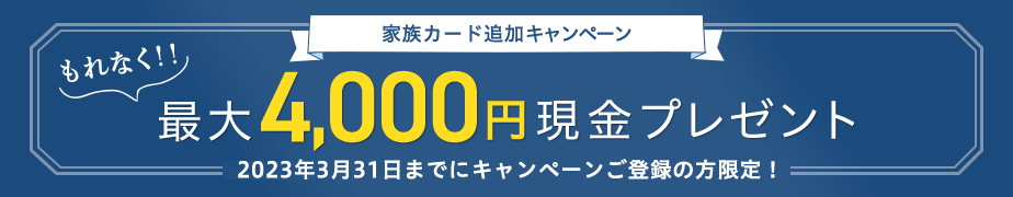 家族カード追加キャンペーン もれなく！！ 最大4,000円現金プレゼント 2023年3月31日までにキャンペーンご登録の方限定！
