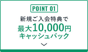 POINT 03 新規ご入会特典で最大10,000円キャッシュバック