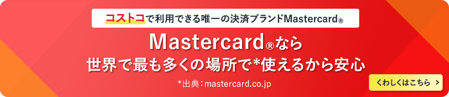 コストコで利用できる唯一の決済ブランドMastercard&reg; Mastercard&reg;なら世界で最も多くの場所で*使えるから安心 *出典：mastercard.co.jp くわしくはこちら