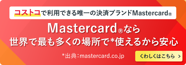 コストコで利用できる唯一の決済ブランドMastercard® Mastercard®なら世界で最も多くの場所で*使えるから安心 *出典:mastercard.co.jp くわしくはこちら