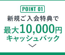 POINT 01 新規ご入会特典で最大10,000円キャッシュバック