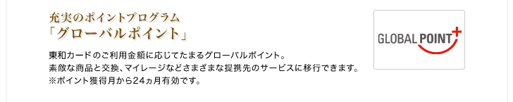 充実のポイントプログラム「グローバルポイント」東和カードのご利用金額に応じてたまるグローバルポイント。素敵な商品と交換、マイレージなどさまざまな提携先のサービスに移行できます。※ポイント獲得月から24ヵ月有効です。